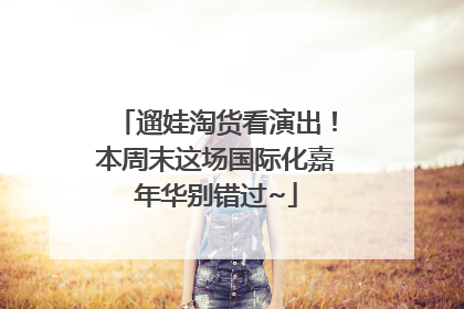 遛娃淘货看演出！本周末这场国际化嘉年华别错过~