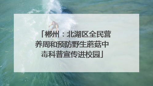 郴州：北湖区全民营养周和预防野生蘑菇中毒科普宣传进校园
