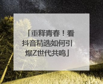 重释青春！看抖音精选如何引爆Z世代共鸣