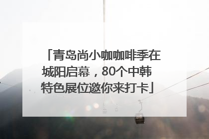 青岛尚小咖咖啡季在城阳启幕，80个中韩特色展位邀你来打卡
