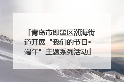 青岛市即墨区潮海街道开展“我们的节日•端午”主题系列活动