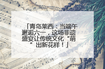 青岛莱西：当端午邂逅六一，这场非遗盛宴让传统文化“萌”出新花样！