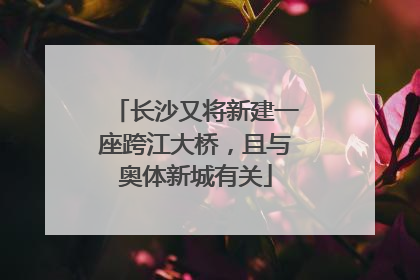 长沙又将新建一座跨江大桥，且与奥体新城有关