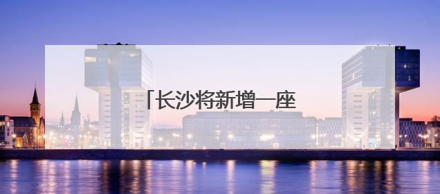 长沙将新增一座跨湘江大桥！
