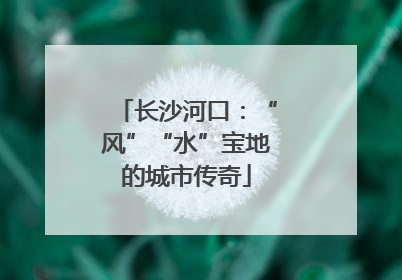 长沙河口：“风”“水”宝地的城市传奇