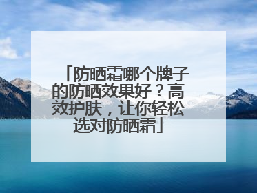 防晒霜哪个牌子的防晒效果好？高效护肤，让你轻松选对防晒霜