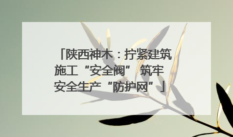 陕西神木：拧紧建筑施工“安全阀” 筑牢安全生产“防护网”
