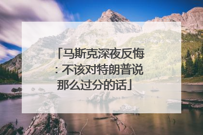 马斯克深夜反悔：不该对特朗普说那么过分的话