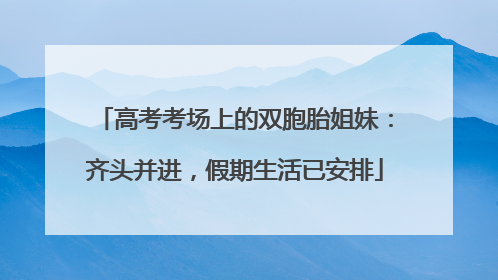 高考考场上的双胞胎姐妹：齐头并进，假期生活已安排
