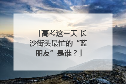 高考这三天 长沙街头最忙的“蓝朋友”是谁？