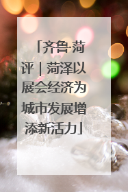 齐鲁·菏评｜菏泽以展会经济为城市发展增添新活力