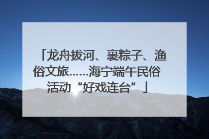 龙舟拔河、裹粽子、渔俗文旅……海宁端午民俗活动“好戏连台”