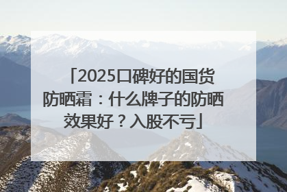 2025口碑好的国货防晒霜：什么牌子的防晒效果好？入股不亏