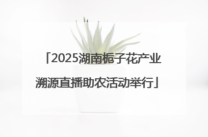 2025湖南栀子花产业溯源直播助农活动举行