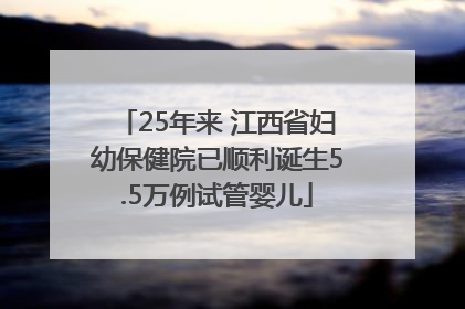 25年来 江西省妇幼保健院已顺利诞生5.5万例试管婴儿