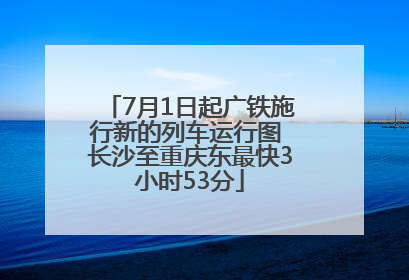 7月1日起广铁施行新的列车运行图 长沙至重庆东最快3小时53分