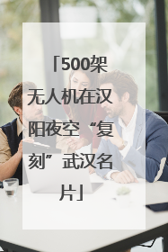 500架无人机在汉阳夜空“复刻”武汉名片