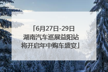 6月27日-29日 湖南汽车巡展益阳站将开启年中购车盛宴