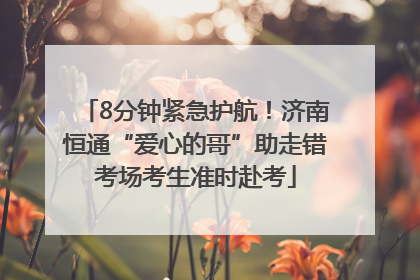 8分钟紧急护航！济南恒通“爱心的哥”助走错考场考生准时赴考