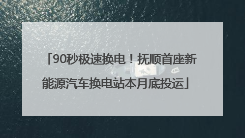 90秒极速换电！抚顺首座新能源汽车换电站本月底投运